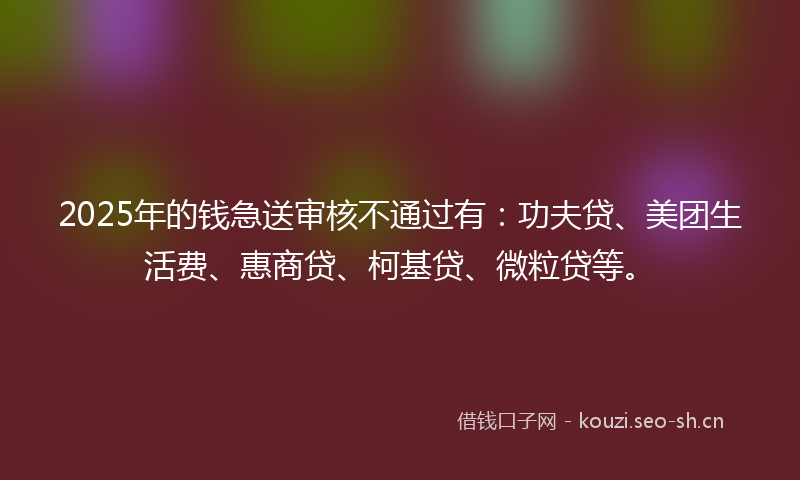 2025年的钱急送审核不通过有：功夫贷、美团生活费、惠商贷、柯基贷、微粒贷等。