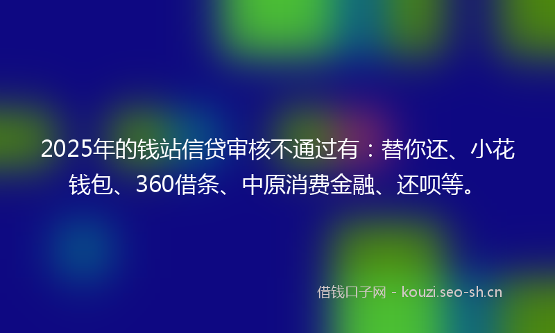 2025年的钱站信贷审核不通过有：替你还、小花钱包、360借条、中原消费金融、还呗等。