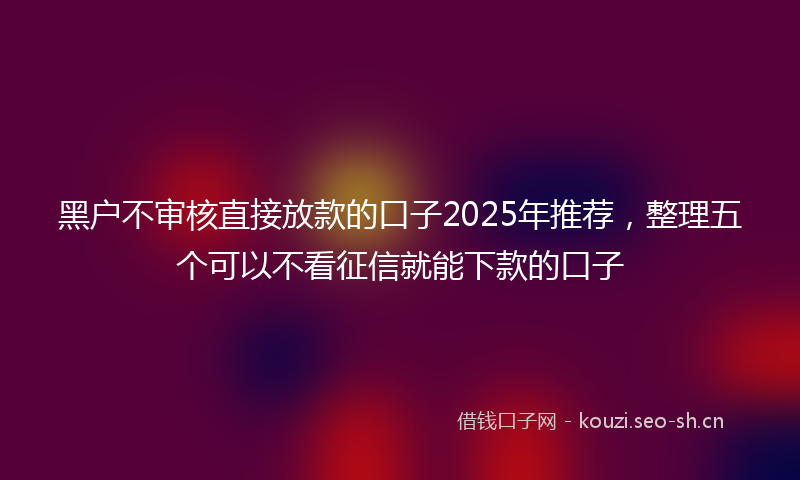 黑户不审核直接放款的口子2025年推荐，整理五个可以不看征信就能下款的口子