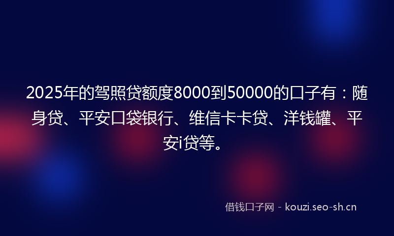 2025年的驾照贷额度8000到50000的口子有：随身贷、平安口袋银行、维信卡卡贷、洋钱罐、平安i贷等。