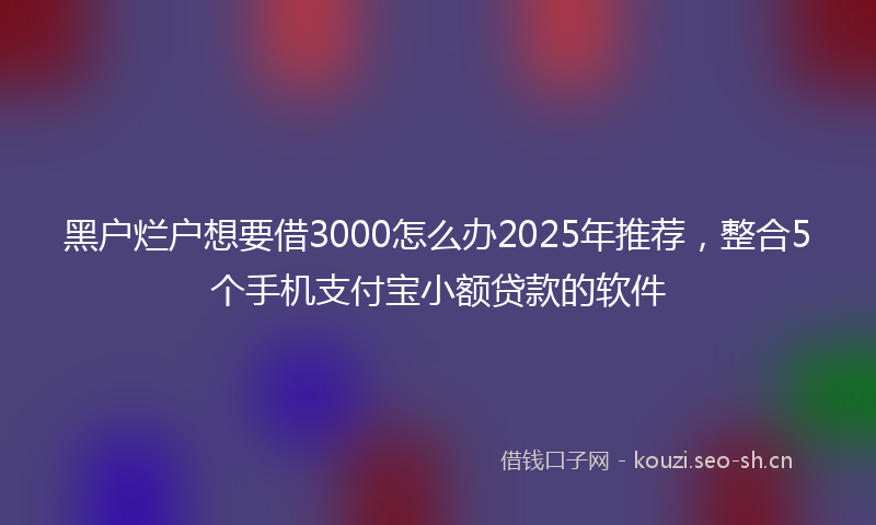 黑户烂户想要借3000怎么办2025年推荐,整合5个手机支付宝小额贷款的软件