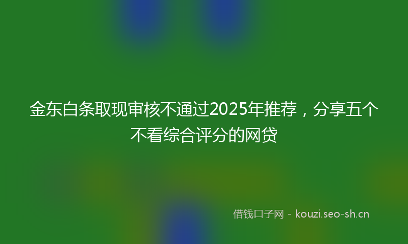 金东白条取现审核不通过2025年推荐，分享五个不看综合评分的网贷
