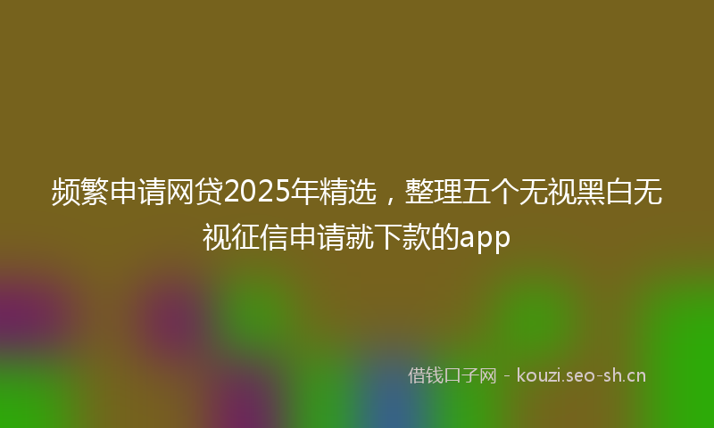 频繁申请网贷2025年精选，整理五个无视黑白无视征信申请就下款的app