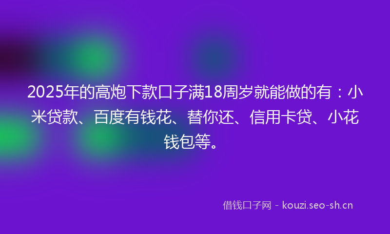 2025年的高炮下款口子满18周岁就能做的有：小米贷款、百度有钱花、替你还、信用卡贷、小花钱包等。
