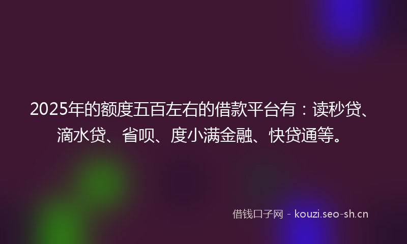 2025年的额度五百左右的借款平台有：读秒贷、滴水贷、省呗、度小满金融、快贷通等。
