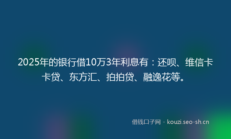 2025年的银行借10万3年利息有:还呗、维信卡卡贷、东方汇、拍拍贷、融逸花等。
