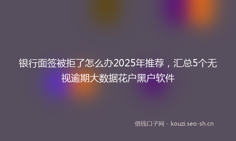 银行面签被拒了怎么办2025年推荐，汇总5个无视逾期大数据花户黑户软件