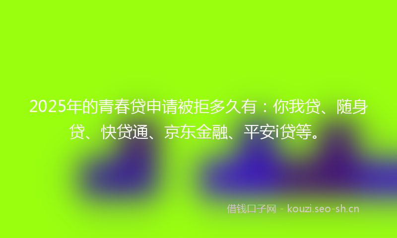 2025年的青春贷申请被拒多久有：你我贷、随身贷、快贷通、京东金融、平安i贷等。