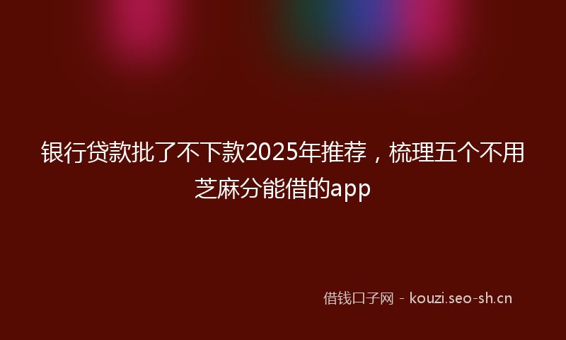 银行贷款批了不下款2025年推荐，梳理五个不用芝麻分能借的app