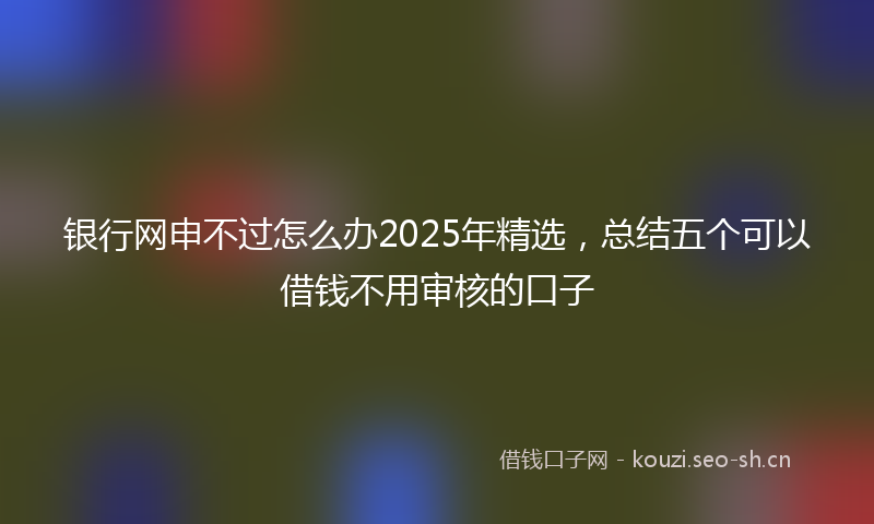 银行网申不过怎么办2025年精选，总结五个可以借钱不用审核的口子