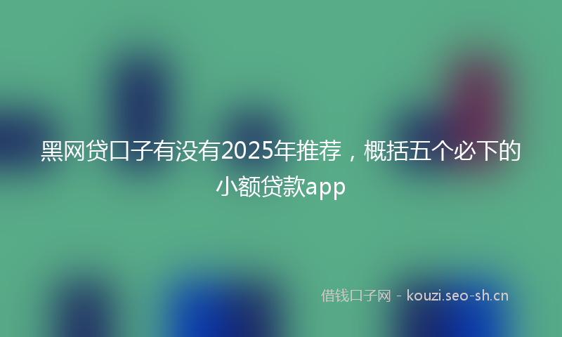 黑网贷口子有没有2025年推荐，概括五个必下的小额贷款app