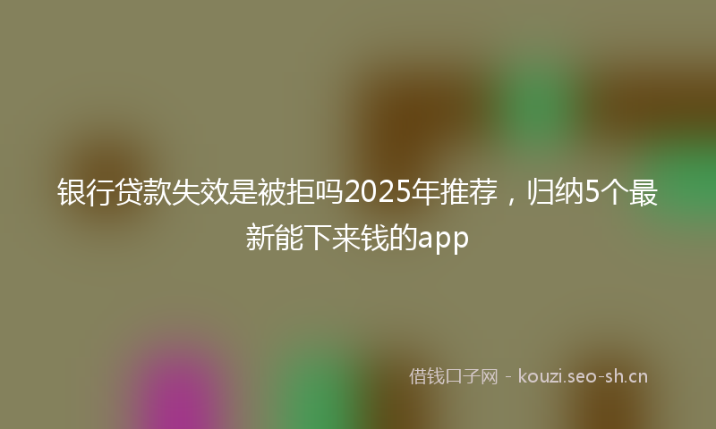 银行贷款失效是被拒吗2025年推荐，归纳5个最新能下来钱的app