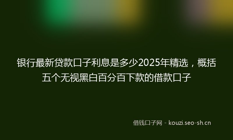 银行最新贷款口子利息是多少2025年精选，概括五个无视黑白百分百下款的借款口子