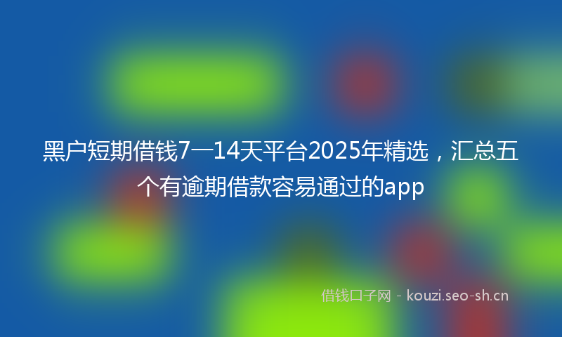 黑户短期借钱7一14天平台2025年精选，汇总五个有逾期借款容易通过的app