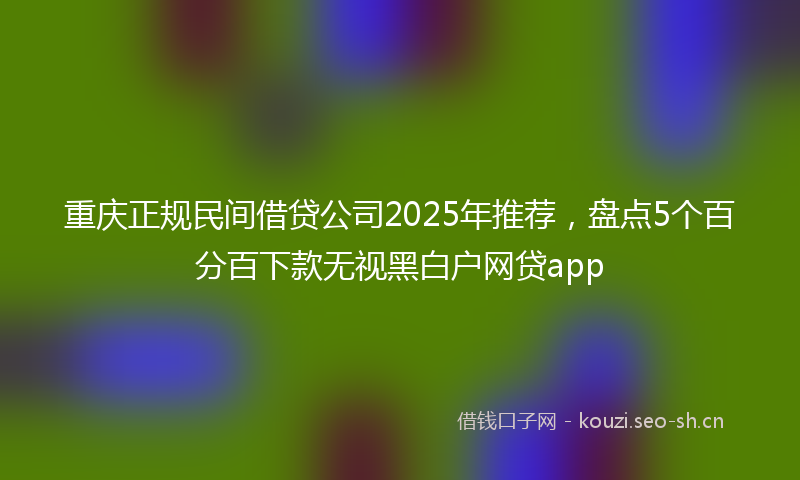 重庆正规民间借贷公司2025年推荐，盘点5个百分百下款无视黑白户网贷app
