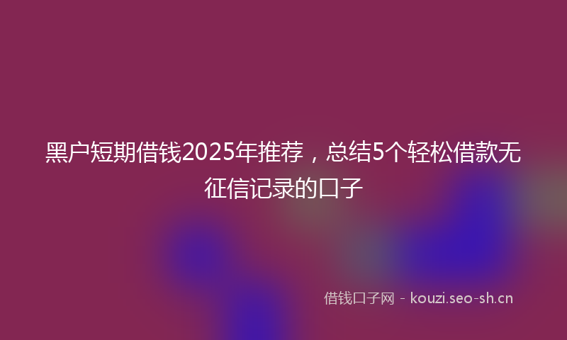 黑户短期借钱2025年推荐，总结5个轻松借款无征信记录的口子