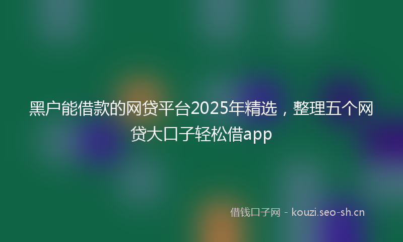 黑户能借款的网贷平台2025年精选，整理五个网贷大口子轻松借app