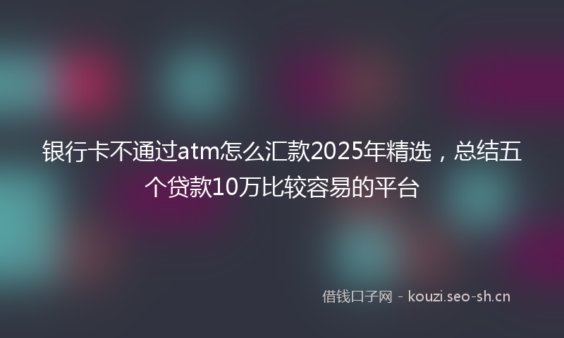 银行卡不通过atm怎么汇款2025年精选，总结五个贷款10万比较容易的平台