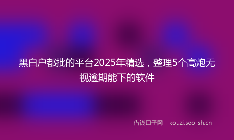 黑白户都批的平台2025年精选，整理5个高炮无视逾期能下的软件