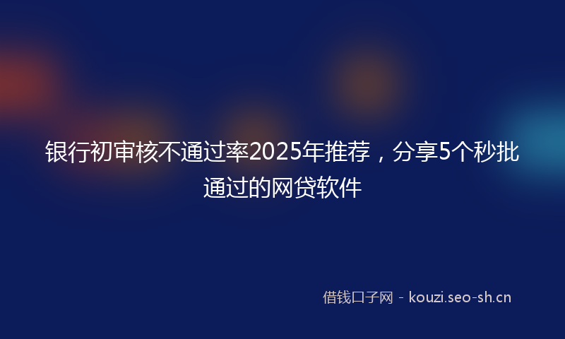 银行初审核不通过率2025年推荐，分享5个秒批通过的网贷软件