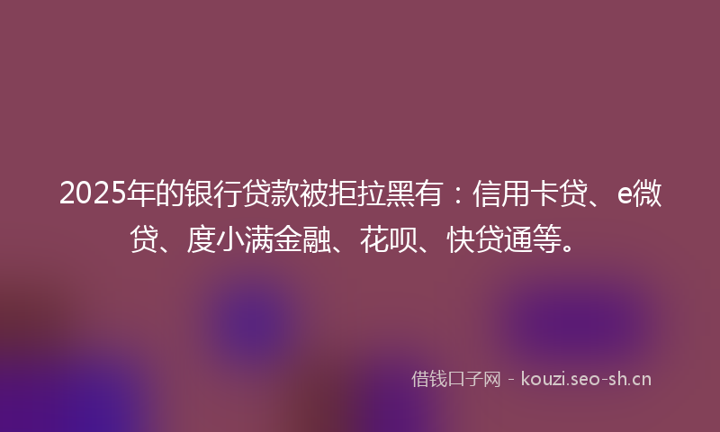 2025年的银行贷款被拒拉黑有：信用卡贷、e微贷、度小满金融、花呗、快贷通等。