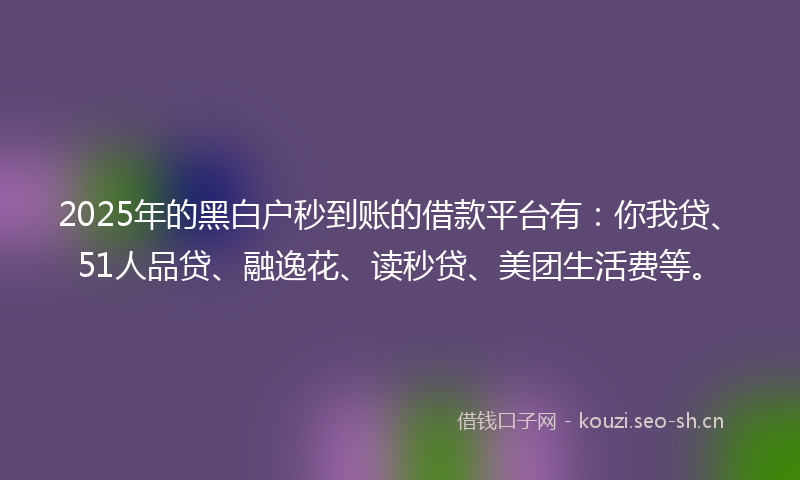 2025年的黑白户秒到账的借款平台有：你我贷、51人品贷、融逸花、读秒贷、美团生活费等。