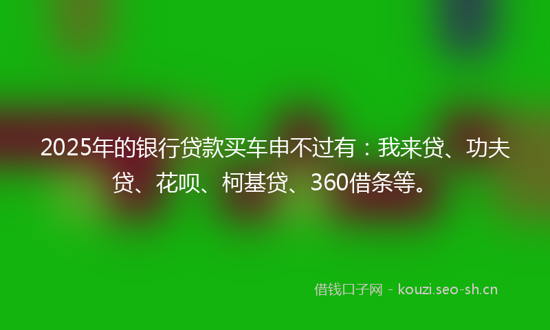 2025年的银行贷款买车申不过有：我来贷、功夫贷、花呗、柯基贷、360借条等。