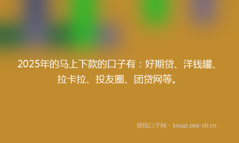 2025年的马上下款的口子有：好期贷、洋钱罐、拉卡拉、投友圈、团贷网等。