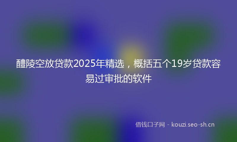 醴陵空放贷款2025年精选,概括五个19岁贷款容易过审批的软件