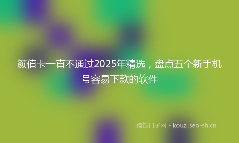 颜值卡一直不通过2025年精选，盘点五个新手机号容易下款的软件