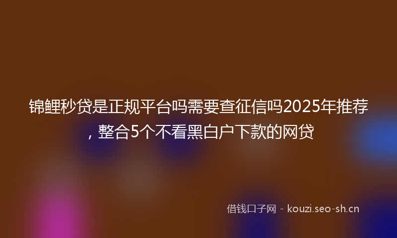 锦鲤秒贷是正规平台吗需要查征信吗2025年推荐，整合5个不看黑白户下款的网贷