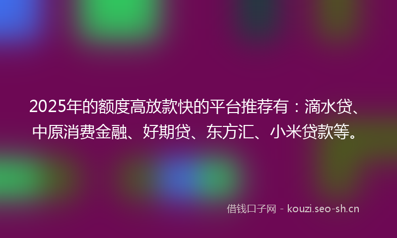 2025年的额度高放款快的平台推荐有：滴水贷、中原消费金融、好期贷、东方汇、小米贷款等。