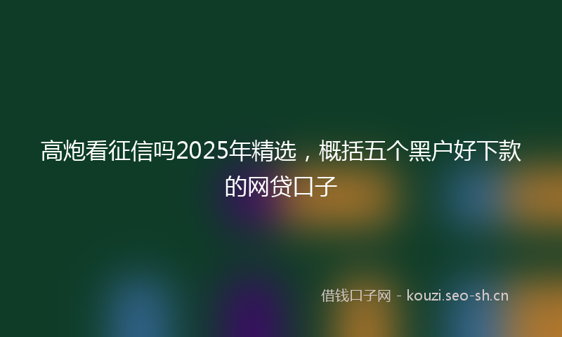高炮看征信吗2025年精选，概括五个黑户好下款的网贷口子