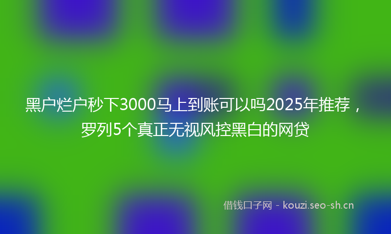 黑户烂户秒下3000马上到账可以吗2025年推荐，罗列5个真正无视风控黑白的网贷