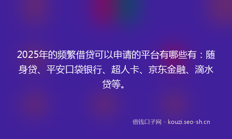 2025年的频繁借贷可以申请的平台有哪些有：随身贷、平安口袋银行、超人卡、京东金融、滴水贷等。