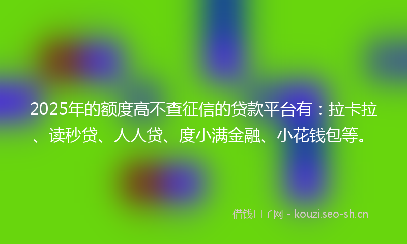 2025年的额度高不查征信的贷款平台有：拉卡拉、读秒贷、人人贷、度小满金融、小花钱包等。