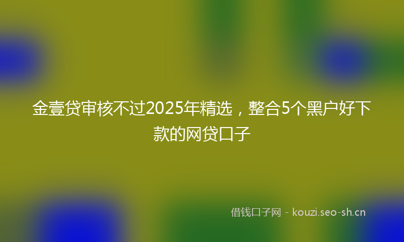 金壹贷审核不过2025年精选，整合5个黑户好下款的网贷口子