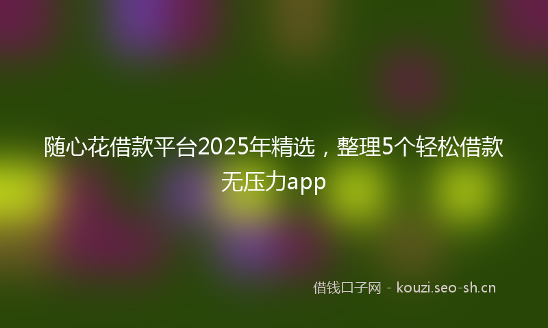 随心花借款平台2025年精选，整理5个轻松借款无压力app