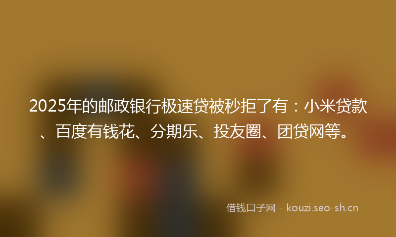 2025年的邮政银行极速贷被秒拒了有：小米贷款、百度有钱花、分期乐、投友圈、团贷网等。