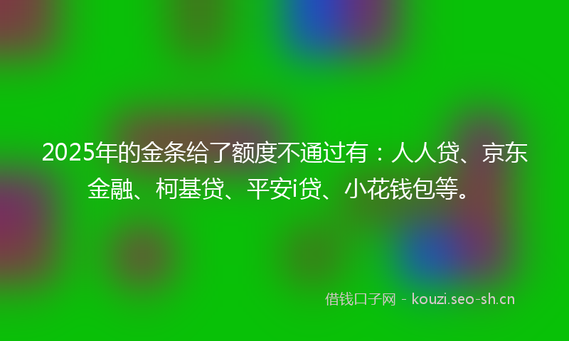 2025年的金条给了额度不通过有：人人贷、京东金融、柯基贷、平安i贷、小花钱包等。