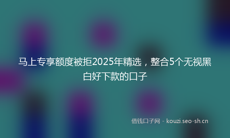 马上专享额度被拒2025年精选,整合5个无视黑白好下款的口子