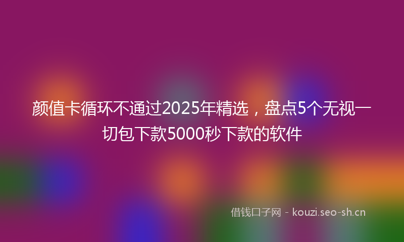 颜值卡循环不通过2025年精选，盘点5个无视一切包下款5000秒下款的软件