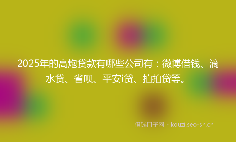 2025年的高炮贷款有哪些公司有：微博借钱、滴水贷、省呗、平安i贷、拍拍贷等。
