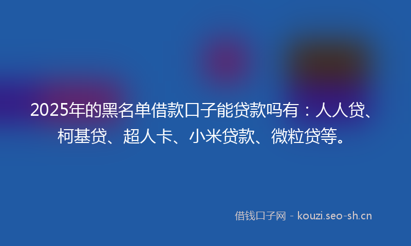 2025年的黑名单借款口子能贷款吗有：人人贷、柯基贷、超人卡、小米贷款、微粒贷等。