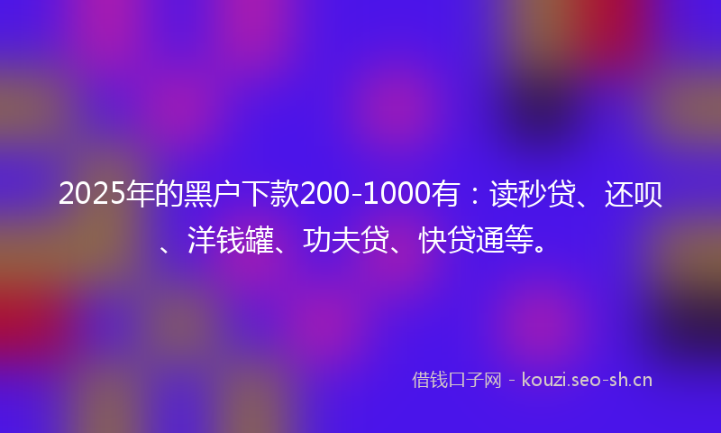2025年的黑户下款200-1000有:读秒贷、还呗、洋钱罐、功夫贷、快贷通等。