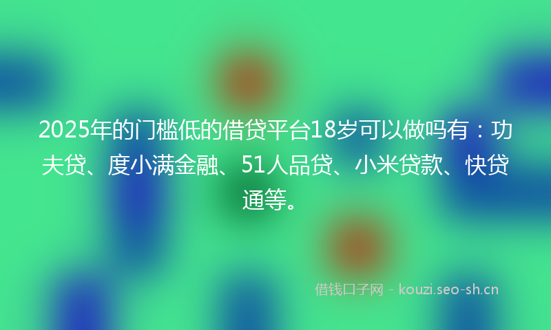 2025年的门槛低的借贷平台18岁可以做吗有：功夫贷、度小满金融、51人品贷、小米贷款、快贷通等。