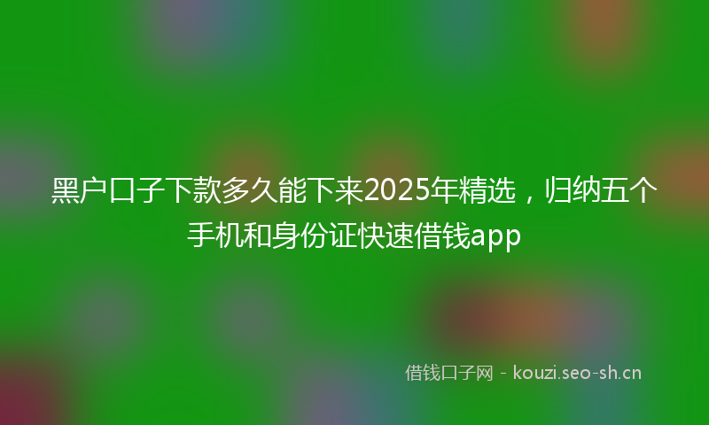 黑户口子下款多久能下来2025年精选，归纳五个手机和身份证快速借钱app