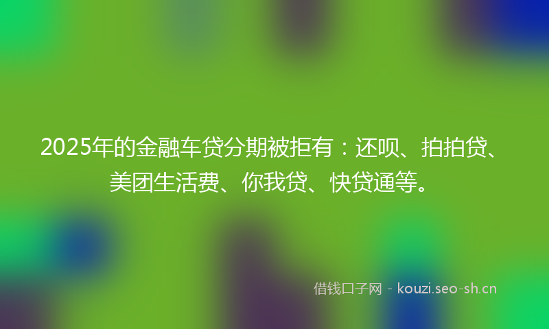 2025年的金融车贷分期被拒有：还呗、拍拍贷、美团生活费、你我贷、快贷通等。