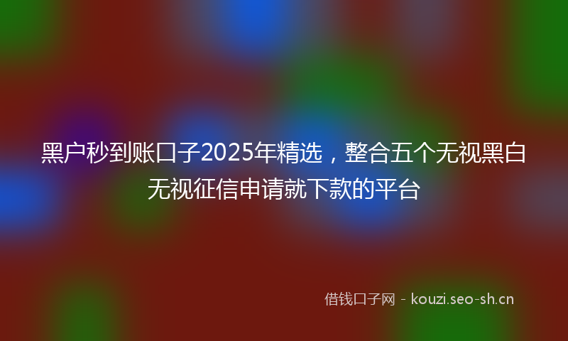 黑户秒到账口子2025年精选，整合五个无视黑白无视征信申请就下款的平台