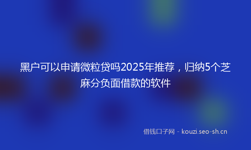 黑户可以申请微粒贷吗2025年推荐，归纳5个芝麻分负面借款的软件